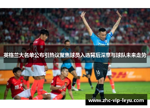 英格兰大名单公布引热议聚焦球员入选背后深意与球队未来走势