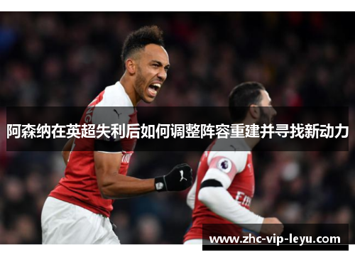阿森纳在英超失利后如何调整阵容重建并寻找新动力