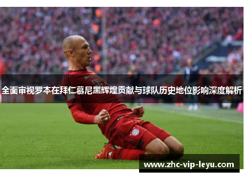 全面审视罗本在拜仁慕尼黑辉煌贡献与球队历史地位影响深度解析