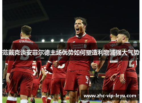 范戴克谈安菲尔德主场优势如何塑造利物浦强大气势