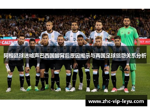 阿根廷球迷嘘声巴西国脚背后原因揭示与两国足球恩怨关系分析