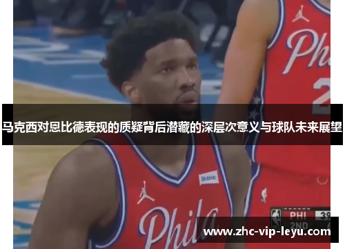 马克西对恩比德表现的质疑背后潜藏的深层次意义与球队未来展望