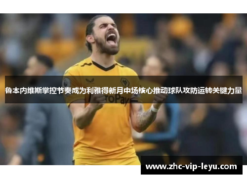 鲁本内维斯掌控节奏成为利雅得新月中场核心推动球队攻防运转关键力量 鲁本内维斯掌控节奏成为利雅得新月中场核心推动球队攻防运转关键力量